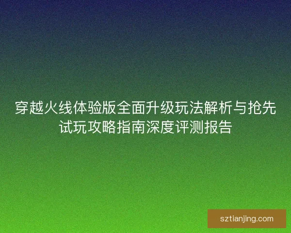 穿越火线体验版全面升级玩法解析与抢先试玩攻略指南深度评测报告