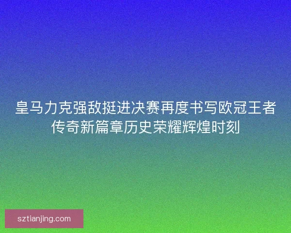 皇马力克强敌挺进决赛再度书写欧冠王者传奇新篇章历史荣耀辉煌时刻